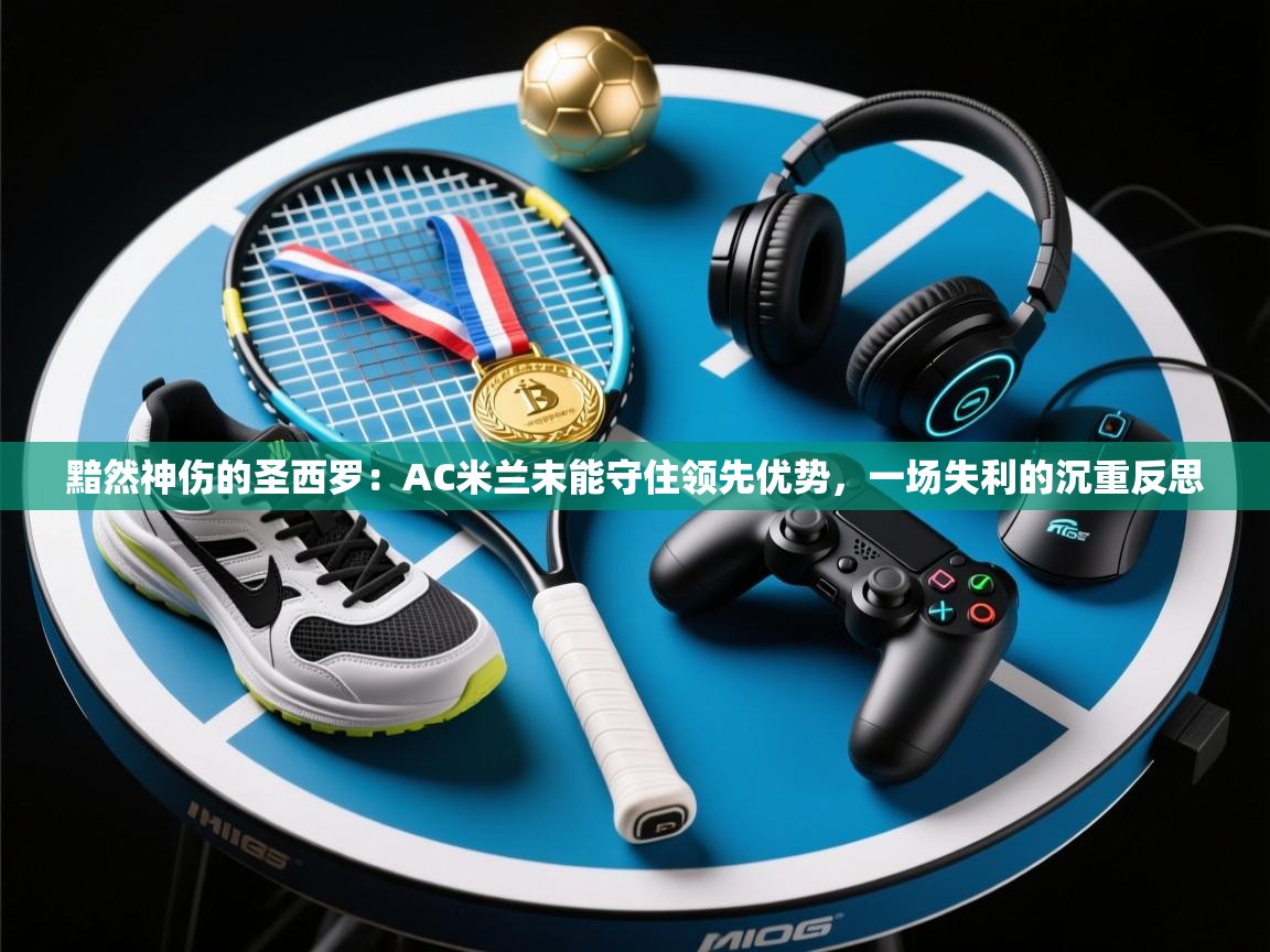 黯然神伤的圣西罗：AC米兰未能守住领先优势，一场失利的沉重反思